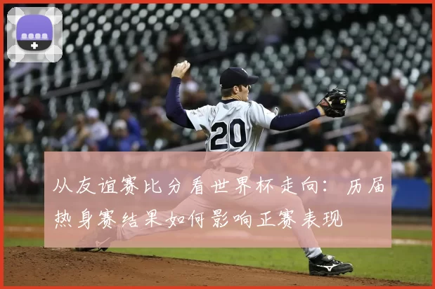 从友谊赛比分看世界杯走向:历届热身赛结果如何影响正赛表现