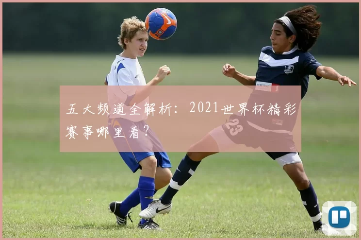 五大频道全解析:2021世界杯精彩赛事哪里看?
