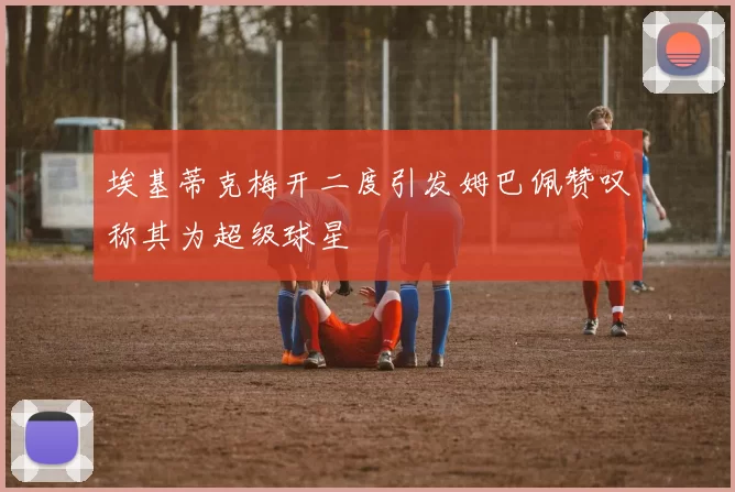 埃基蒂克梅开二度引发姆巴佩赞叹称其为超级球星