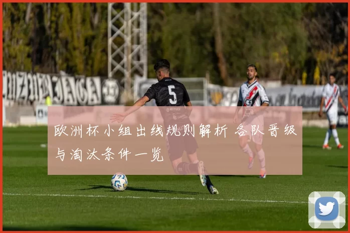 欧洲杯小组出线规则解析 各队晋级与淘汰条件一览