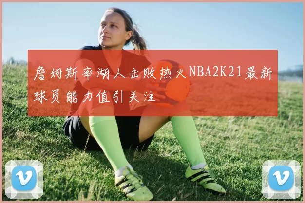 詹姆斯率湖人击败热火NBA2K21最新球员能力值引关注