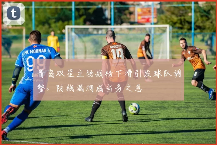 青岛双星主场战绩下滑引发球队调整，防线漏洞成当务之急