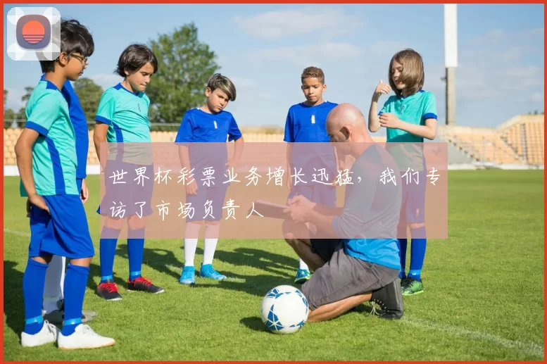 世界杯彩票业务增长迅猛，我们专访了市场负责人