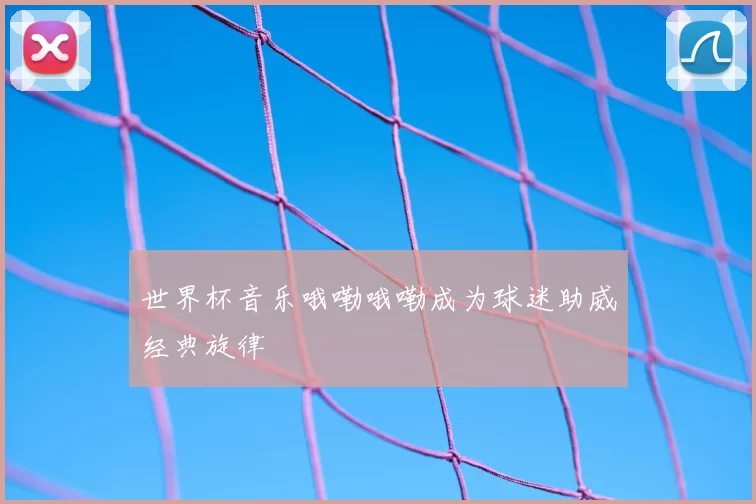 世界杯音乐哦嘞哦嘞成为球迷助威经典旋律