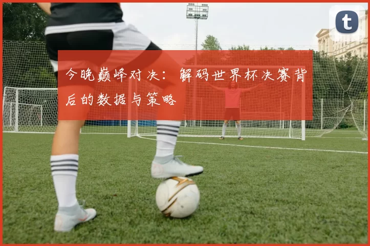 今晚巅峰对决:解码世界杯决赛背后的数据与策略
