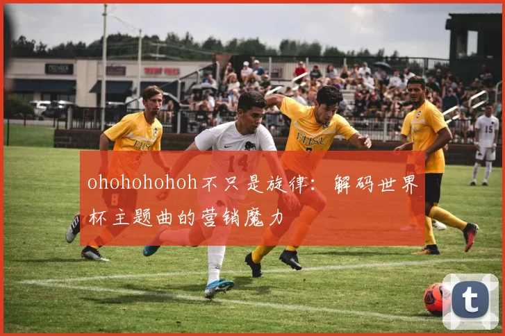 ohohohohoh不只是旋律：解码世界杯主题曲的营销魔力