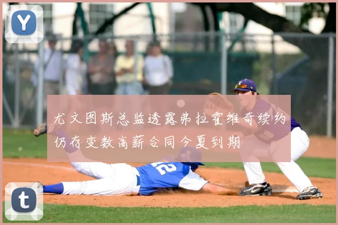 尤文图斯总监透露弗拉霍维奇续约仍存变数高薪合同今夏到期