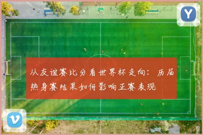从友谊赛比分看世界杯走向：历届热身赛结果如何影响正赛表现