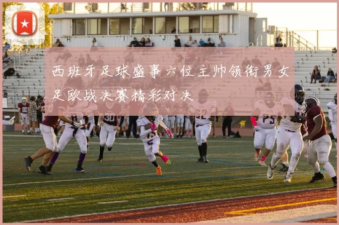 西班牙足球盛事六位主帅领衔男女足欧战决赛精彩对决