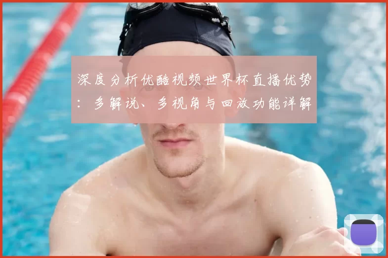 深度分析优酷视频世界杯直播优势：多解说、多视角与回放功能详解