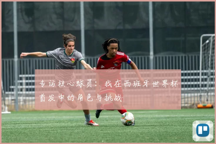 专访核心球员：我在西班牙世界杯首发中的角色与挑战