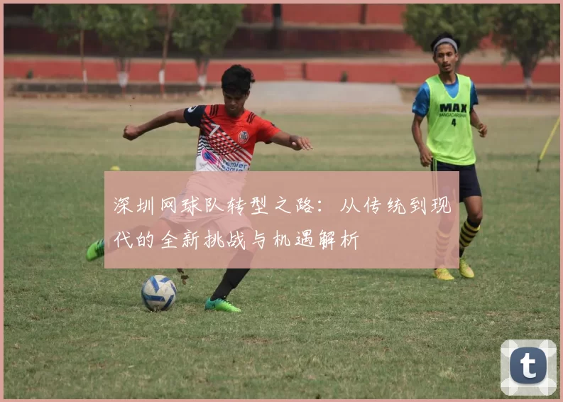 深圳网球队转型之路：从传统到现代的全新挑战与机遇解析