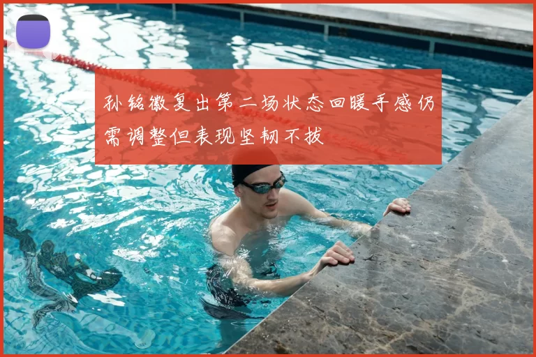 孙铭徽复出第二场状态回暖手感仍需调整但表现坚韧不拔
