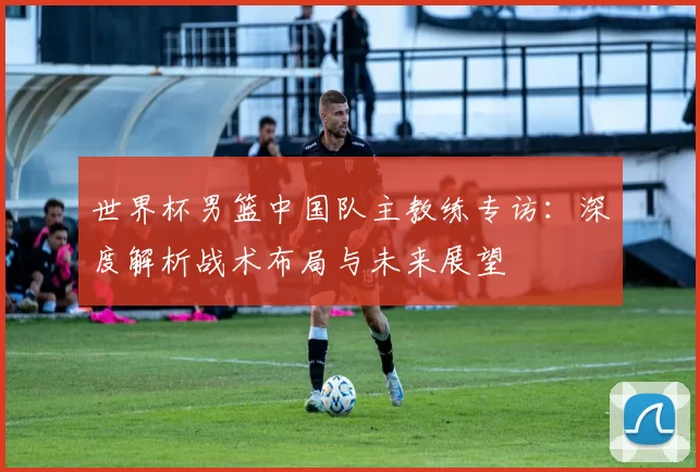 世界杯男篮中国队主教练专访:深度解析战术布局与未来展望