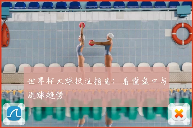 世界杯大球投注指南:看懂盘口与进球趋势