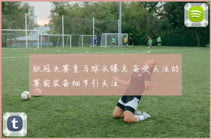 欧冠决赛皇马球衣曝光 备受关注的赛前装备细节引关注