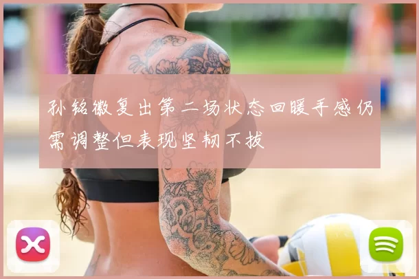 孙铭徽复出第二场状态回暖手感仍需调整但表现坚韧不拔