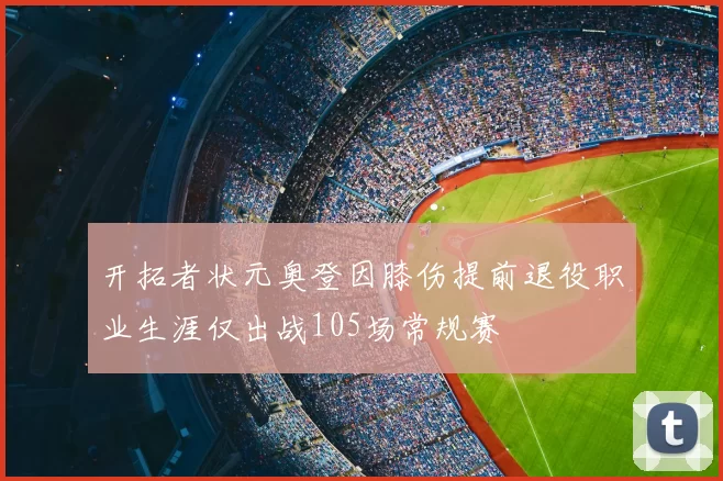 开拓者状元奥登因膝伤提前退役职业生涯仅出战105场常规赛