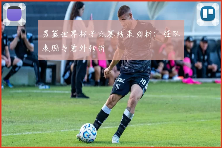 男篮世界杯子比赛结果分析：强队表现与意外转折