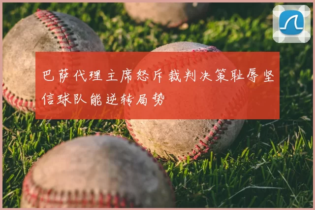 巴萨代理主席怒斥裁判决策耻辱坚信球队能逆转局势