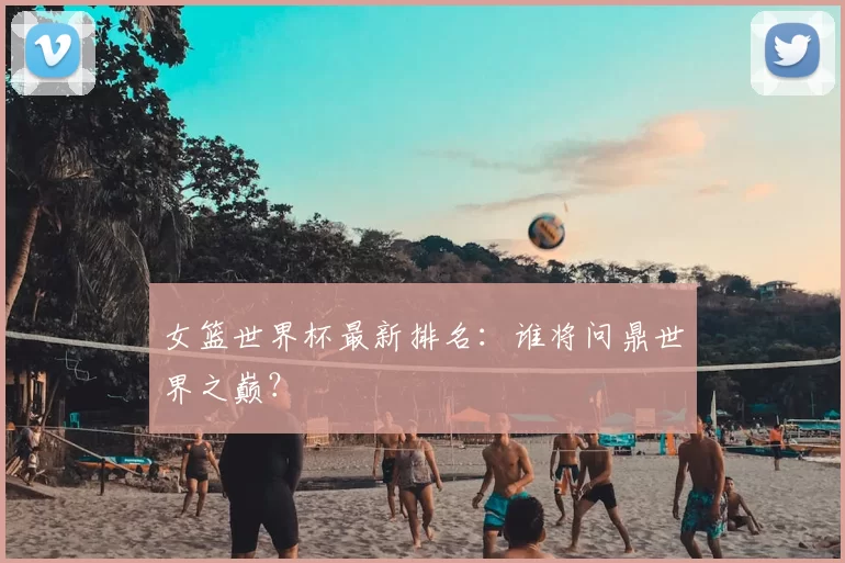 女篮世界杯最新排名：谁将问鼎世界之巅？