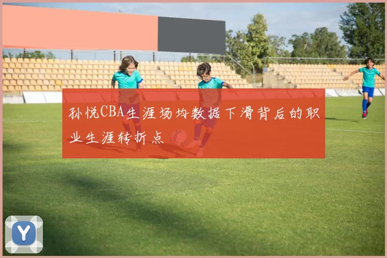 孙悦CBA生涯场均数据下滑背后的职业生涯转折点