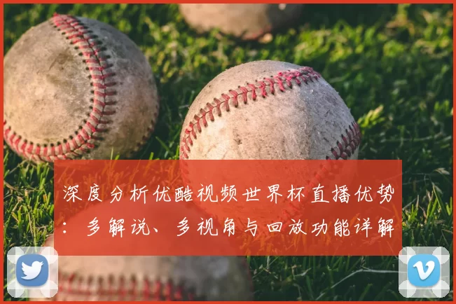 深度分析优酷视频世界杯直播优势：多解说、多视角与回放功能详解
