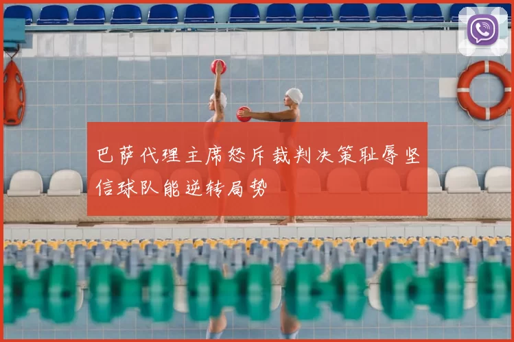 巴萨代理主席怒斥裁判决策耻辱坚信球队能逆转局势