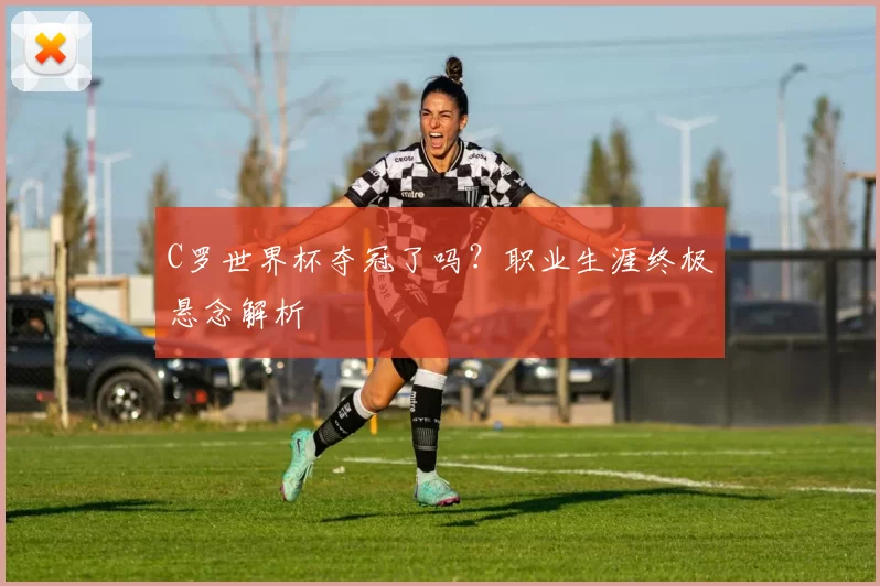 C罗世界杯夺冠了吗？职业生涯终极悬念解析