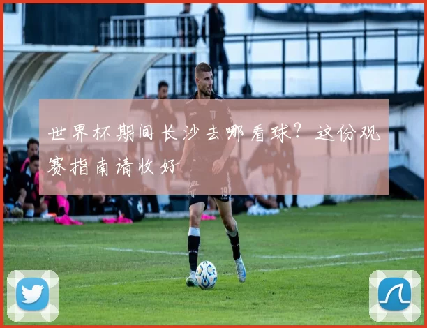 世界杯期间长沙去哪看球？这份观赛指南请收好