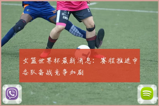 女篮世界杯最新消息：赛程推进中各队备战竞争加剧