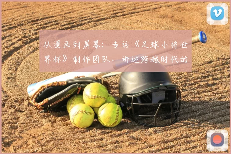 从漫画到屏幕：专访《足球小将世界杯》制作团队，讲述跨越时代的足球梦