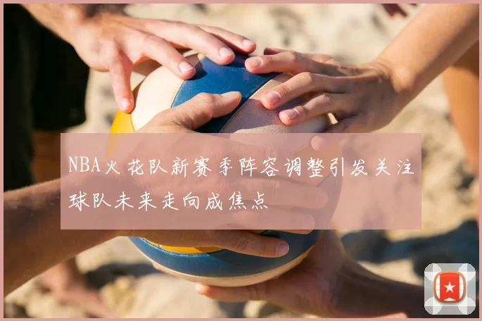 NBA火花队新赛季阵容调整引发关注球队未来走向成焦点