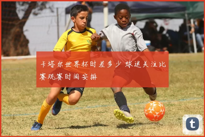 卡塔尔世界杯时差多少 球迷关注比赛观赛时间安排