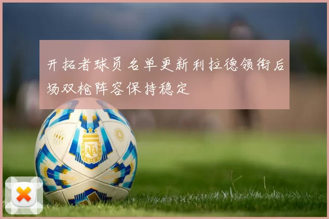开拓者球员名单更新利拉德领衔后场双枪阵容保持稳定