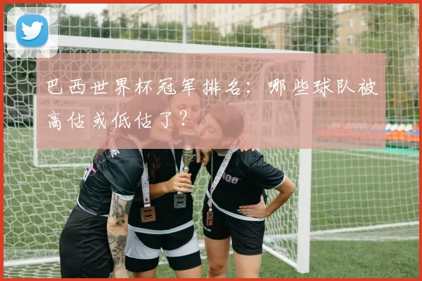 巴西世界杯冠军排名:哪些球队被高估或低估了?