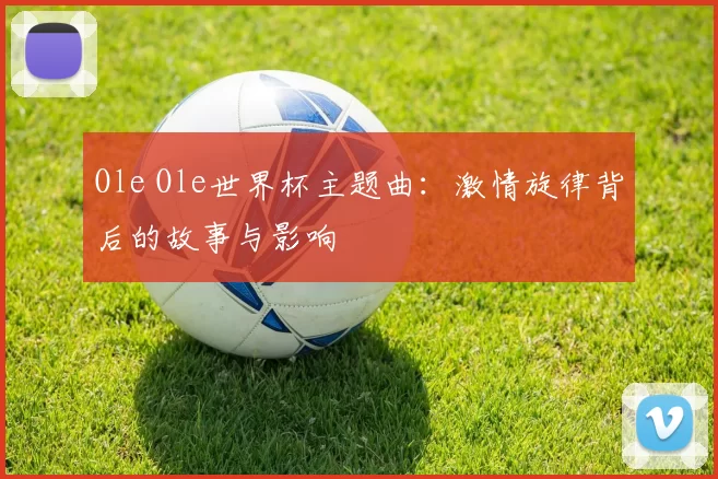 Ole Ole世界杯主题曲：激情旋律背后的故事与影响