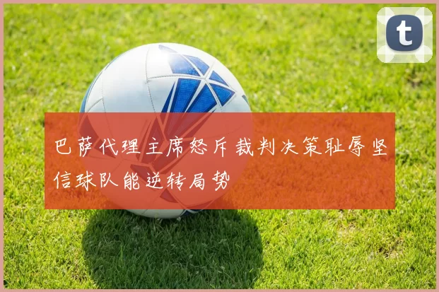 巴萨代理主席怒斥裁判决策耻辱坚信球队能逆转局势