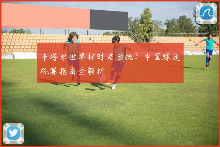 卡塔尔世界杯时差困扰？中国球迷观赛指南全解析