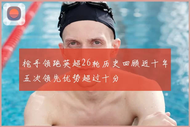 枪手领跑英超26轮历史回顾近十年五次领先优势超过十分