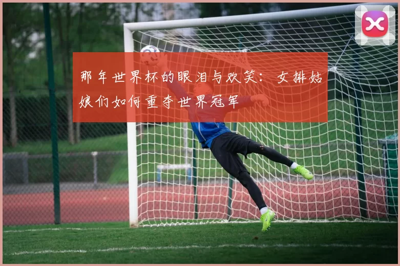 那年世界杯的眼泪与欢笑：女排姑娘们如何重夺世界冠军