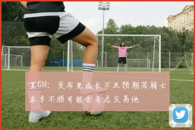 某GM：莫布里成长不及预期若骑士本季不顺可能会考虑交易他