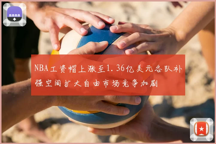 NBA工资帽上涨至1.36亿美元各队补强空间扩大自由市场竞争加剧
