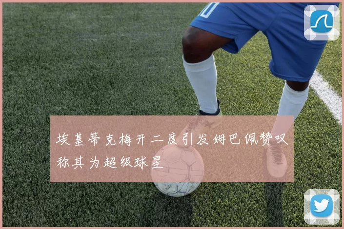 埃基蒂克梅开二度引发姆巴佩赞叹称其为超级球星
