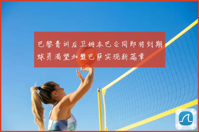 巴黎青训后卫姆本巴合同即将到期球员渴望加盟巴萨实现新篇章