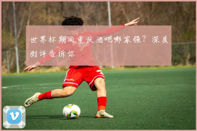 世界杯期间重庆酒吧哪家强？深度测评告诉你