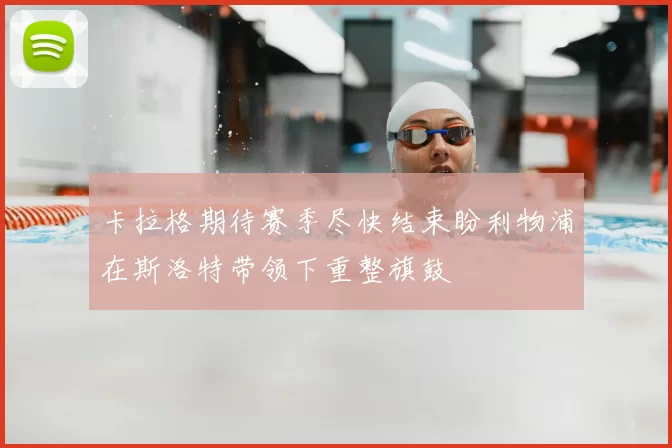 卡拉格期待赛季尽快结束盼利物浦在斯洛特带领下重整旗鼓
