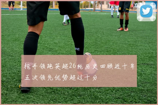 枪手领跑英超26轮历史回顾近十年五次领先优势超过十分