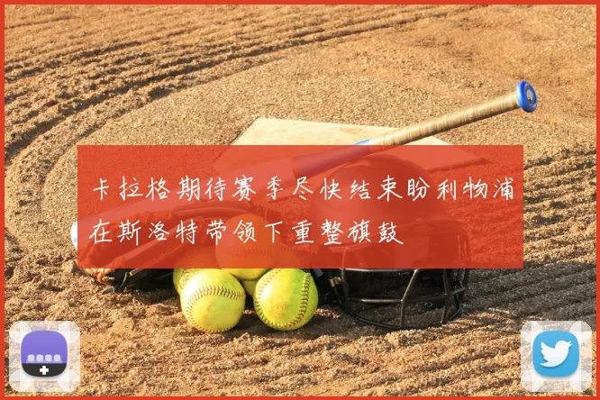 卡拉格期待赛季尽快结束盼利物浦在斯洛特带领下重整旗鼓