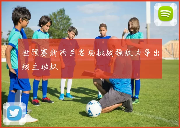 世预赛新西兰客场挑战强敌力争出线主动权